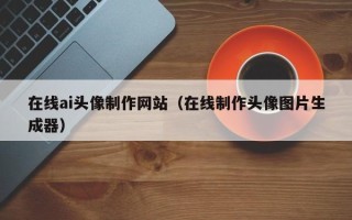黑河在线ai头像制作网站（在线制作头像图片生成器）