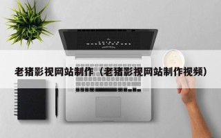 黑河老猪影视网站制作（老猪影视网站制作视频）